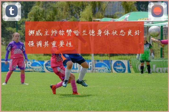 挪威主帅称赞哈兰德身体状态良好强调其重要性