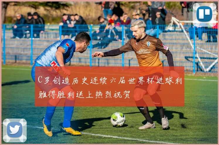 C罗创造历史连续六届世界杯进球利雅得胜利送上热烈祝贺