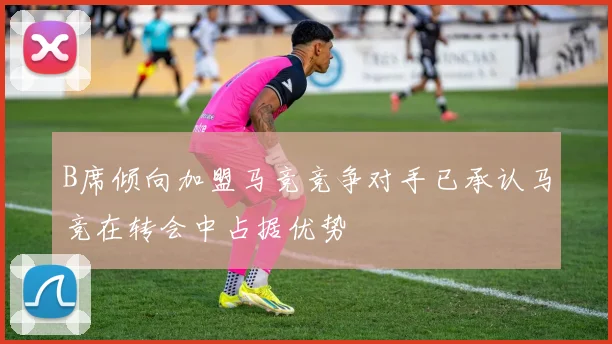 B席倾向加盟马竞竞争对手已承认马竞在转会中占据优势