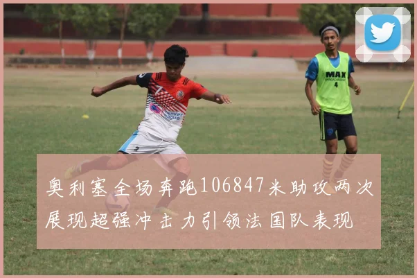 奥利塞全场奔跑106847米助攻两次展现超强冲击力引领法国队表现