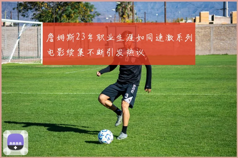 詹姆斯23年职业生涯如同速激系列电影续集不断引发热议