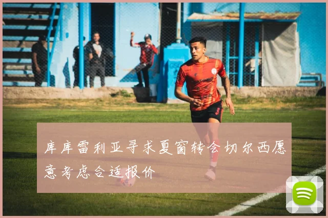 库库雷利亚寻求夏窗转会切尔西愿意考虑合适报价