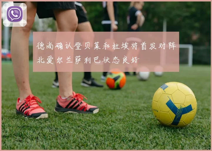 德尚确认登贝莱和杜埃将首发对阵北爱尔兰萨利巴状态良好