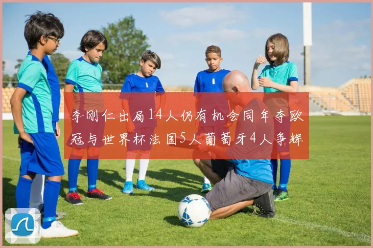 李刚仁出局14人仍有机会同年夺欧冠与世界杯法国5人葡萄牙4人争辉