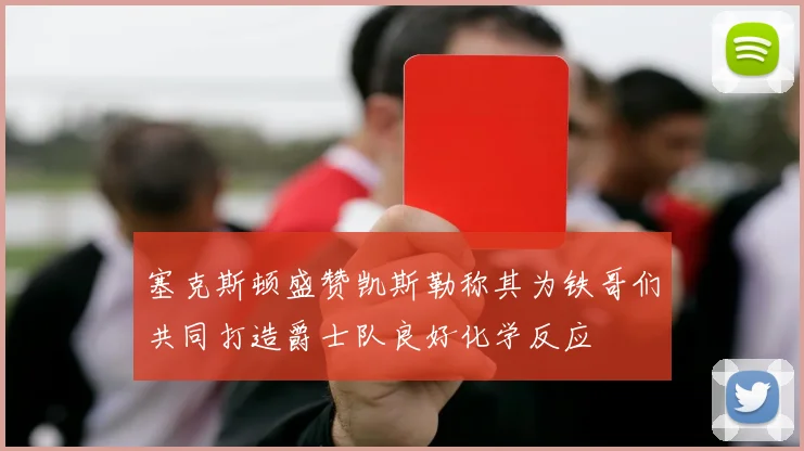 塞克斯顿盛赞凯斯勒称其为铁哥们共同打造爵士队良好化学反应