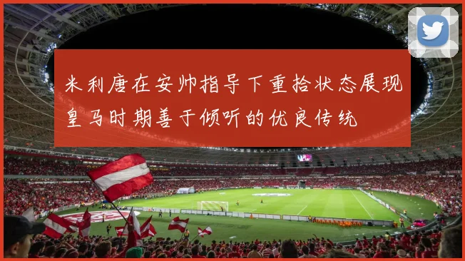 米利唐在安帅指导下重拾状态展现皇马时期善于倾听的优良传统