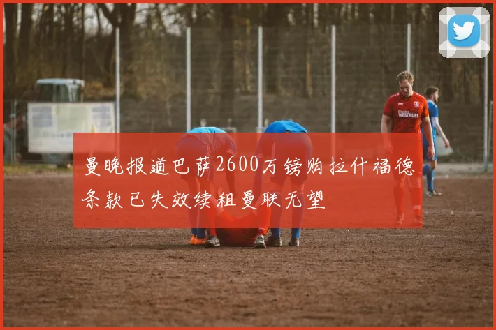 曼晚报道巴萨2600万镑购拉什福德条款已失效续租曼联无望