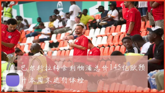 巴尔科拉转会利物浦总价145亿欧预计本周末进行体检