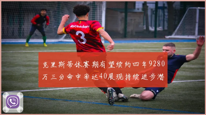 克里斯蒂休赛期有望续约四年9280万三分命中率达40展现持续进步潜力