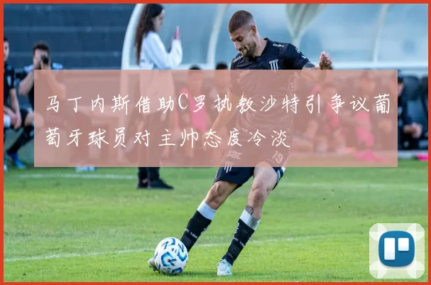 马丁内斯借助C罗执教沙特引争议葡萄牙球员对主帅态度冷淡