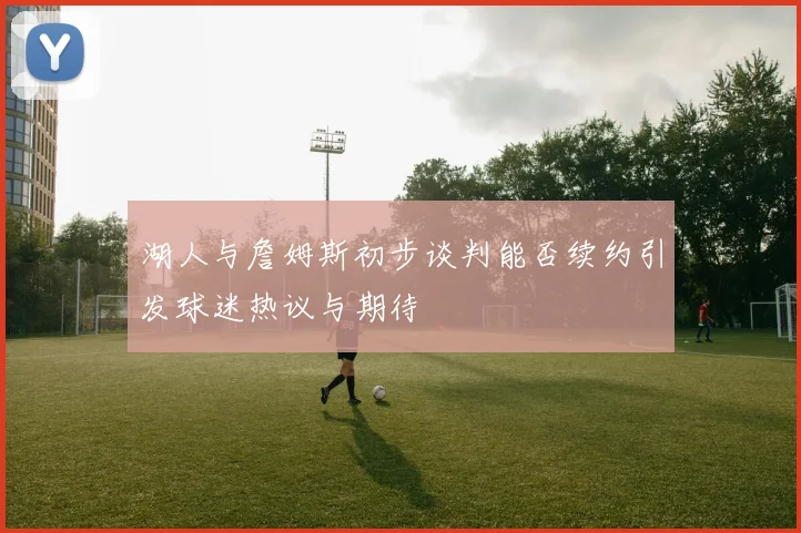 湖人与詹姆斯初步谈判能否续约引发球迷热议与期待