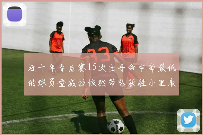 近十年季后赛15次出手命中率最低的球员登威拉依然带队获胜小里表现低迷仅得三分