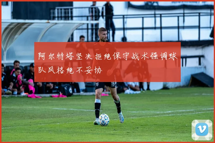 阿尔特塔坚决拒绝保守战术强调球队风格绝不妥协