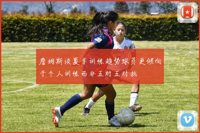 詹姆斯谈夏季训练趋势球员更倾向于个人训练而非五对五对抗