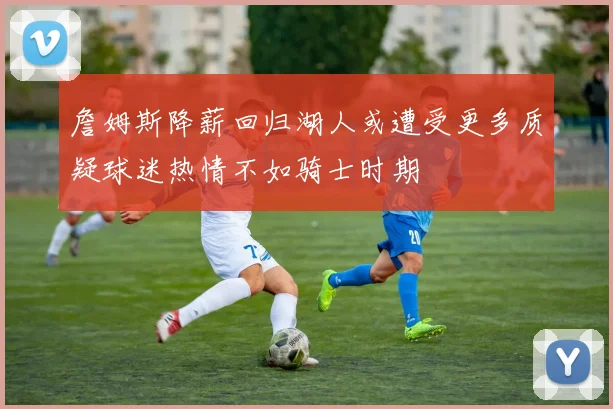 詹姆斯降薪回归湖人或遭受更多质疑球迷热情不如骑士时期