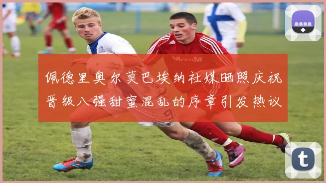 佩德里奥尔莫巴埃纳社媒晒照庆祝晋级八强甜蜜混乱的序章引发热议