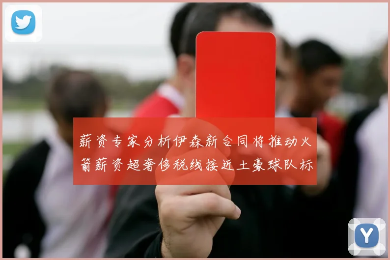 薪资专家分析伊森新合同将推动火箭薪资超奢侈税线接近土豪球队标准
