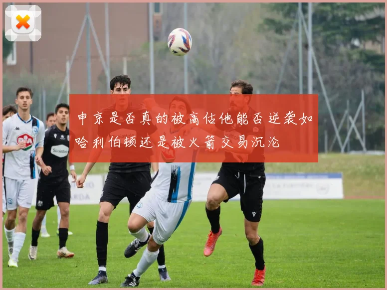 申京是否真的被高估他能否逆袭如哈利伯顿还是被火箭交易沉沦