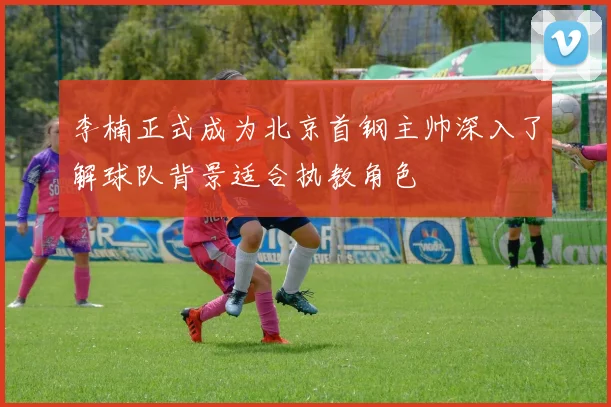 李楠正式成为北京首钢主帅深入了解球队背景适合执教角色