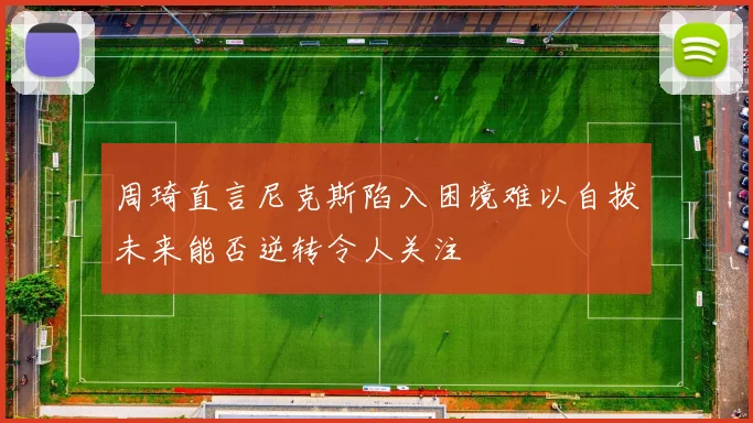 周琦直言尼克斯陷入困境难以自拔未来能否逆转令人关注