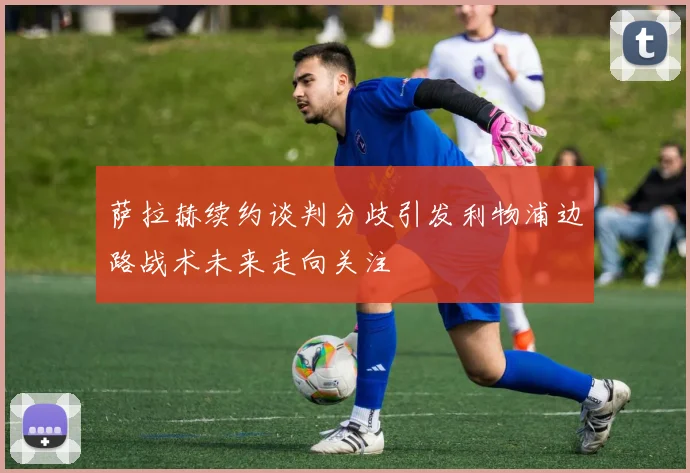 萨拉赫续约谈判分歧引发利物浦边路战术未来走向关注