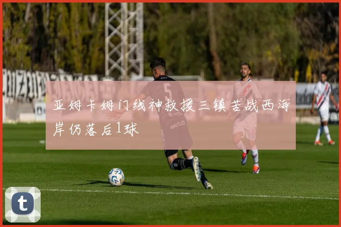 亚姆卡姆门线神救援三镇苦战西海岸仍落后1球