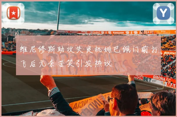 维尼修斯助攻失良机姆巴佩门前打飞后无奈苦笑引发热议
